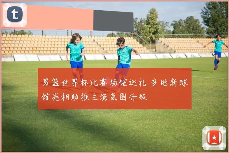 男篮世界杯比赛场馆巡礼 多地新球馆亮相助推主场氛围升级