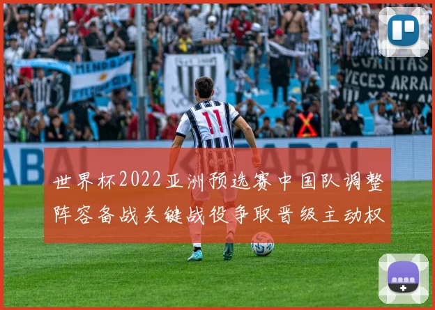 世界杯2022亚洲预选赛中国队调整阵容备战关键战役争取晋级主动权