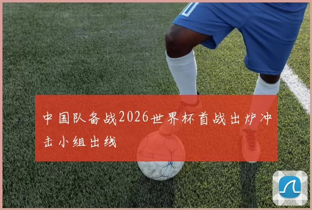 中国队备战2026世界杯首战出炉冲击小组出线