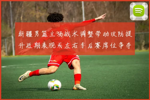 新疆男篮主场战术调整带动攻防提升近期表现或左右季后赛席位争夺