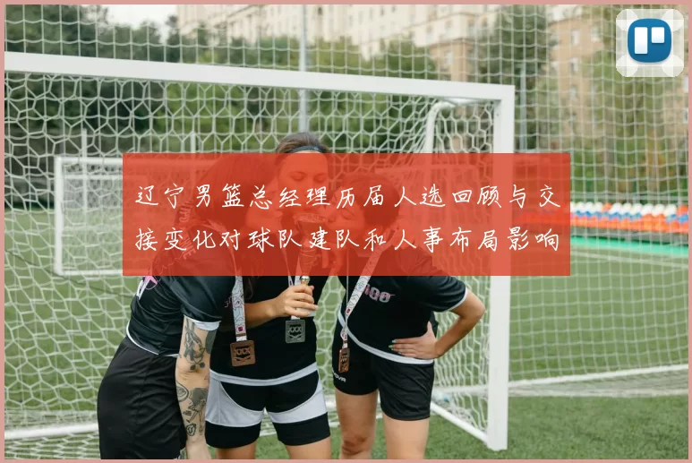 辽宁男篮总经理历届人选回顾与交接变化对球队建队和人事布局影响