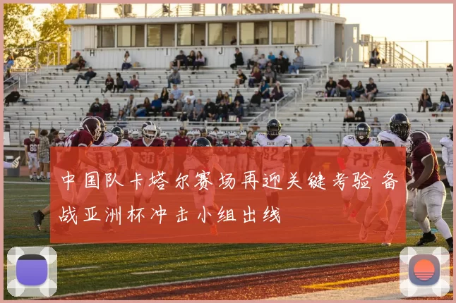 中国队卡塔尔赛场再迎关键考验 备战亚洲杯冲击小组出线
