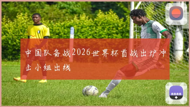 中国队备战2026世界杯首战出炉冲击小组出线