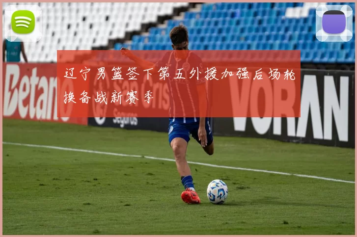 辽宁男篮签下第五外援加强后场轮换备战新赛季