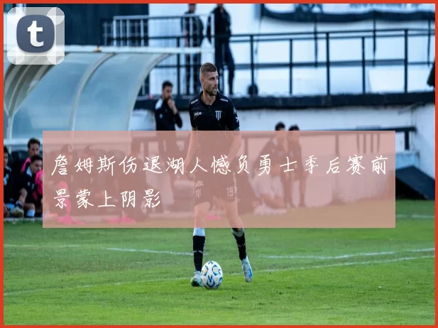 詹姆斯伤退湖人憾负勇士季后赛前景蒙上阴影