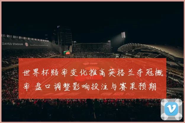 世界杯赔率变化推高英格兰夺冠概率 盘口调整影响投注与赛果预期
