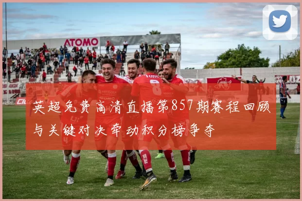 英超免费高清直播第857期赛程回顾与关键对决牵动积分榜争夺