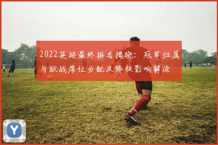2022英超最终排名揭晓:冠军归属与欧战席位分配及降级影响解读