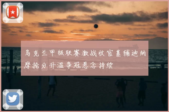 乌克兰甲级联赛激战收官基辅迪纳摩抢分升温争冠悬念持续
