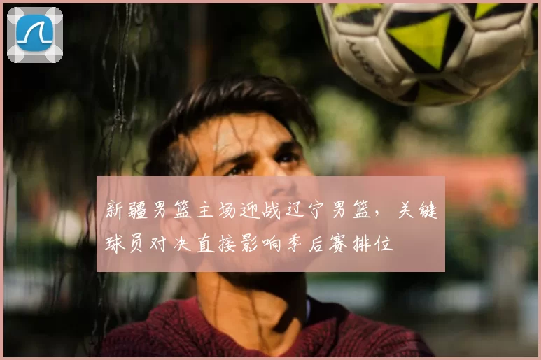 新疆男篮主场迎战辽宁男篮，关键球员对决直接影响季后赛排位