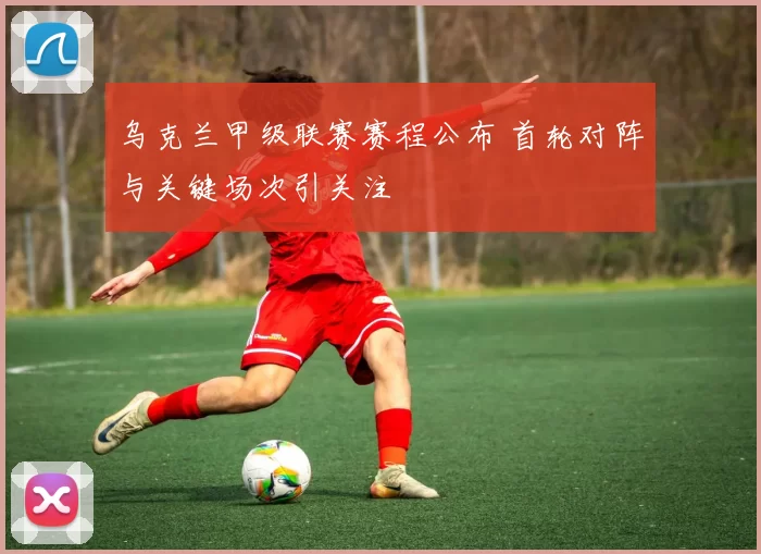 乌克兰甲级联赛赛程公布 首轮对阵与关键场次引关注