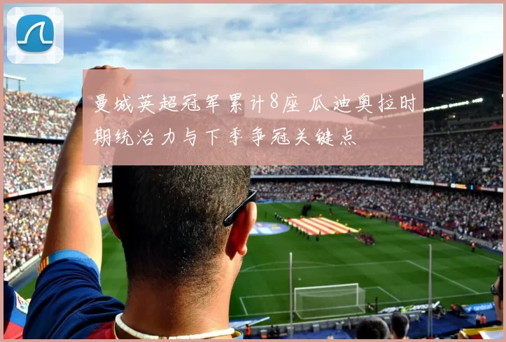 曼城英超冠军累计8座 瓜迪奥拉时期统治力与下季争冠关键点