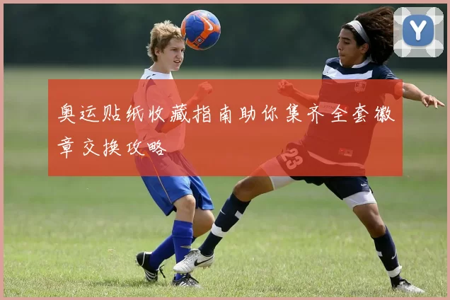 奥运贴纸收藏指南助你集齐全套徽章交换攻略