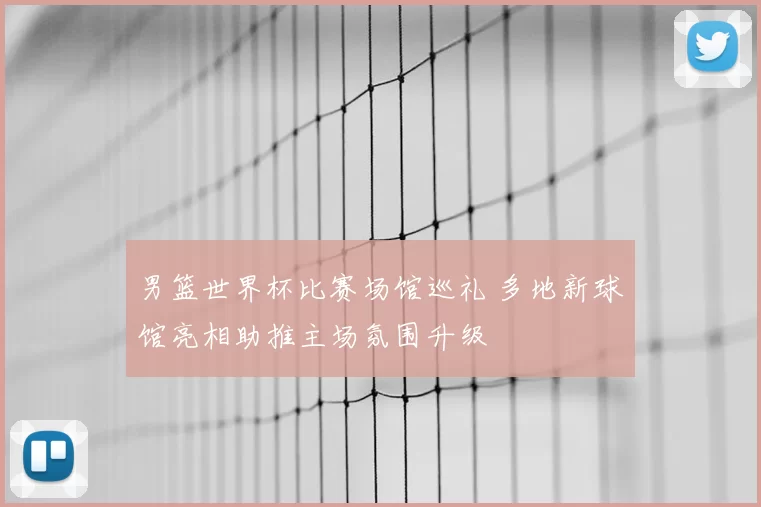 男篮世界杯比赛场馆巡礼 多地新球馆亮相助推主场氛围升级