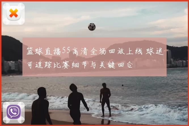 篮球直播55高清全场回放上线 球迷可追踪比赛细节与关键回合