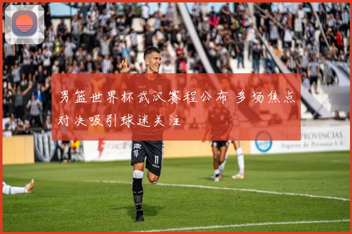 男篮世界杯武汉赛程公布 多场焦点对决吸引球迷关注