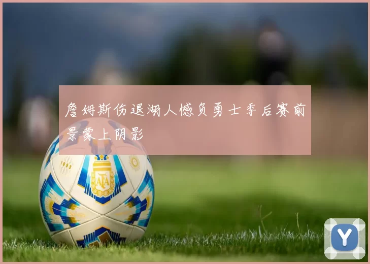 詹姆斯伤退湖人憾负勇士季后赛前景蒙上阴影