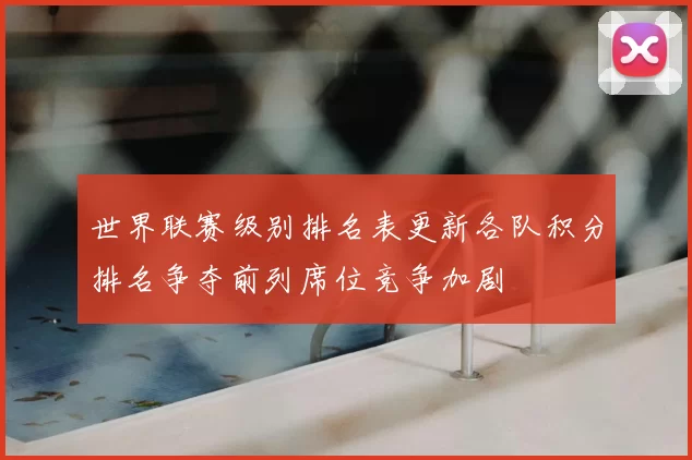 世界联赛级别排名表更新各队积分排名争夺前列席位竞争加剧