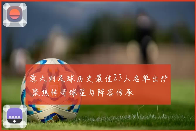 意大利足球历史最佳23人名单出炉 聚焦传奇球星与阵容传承