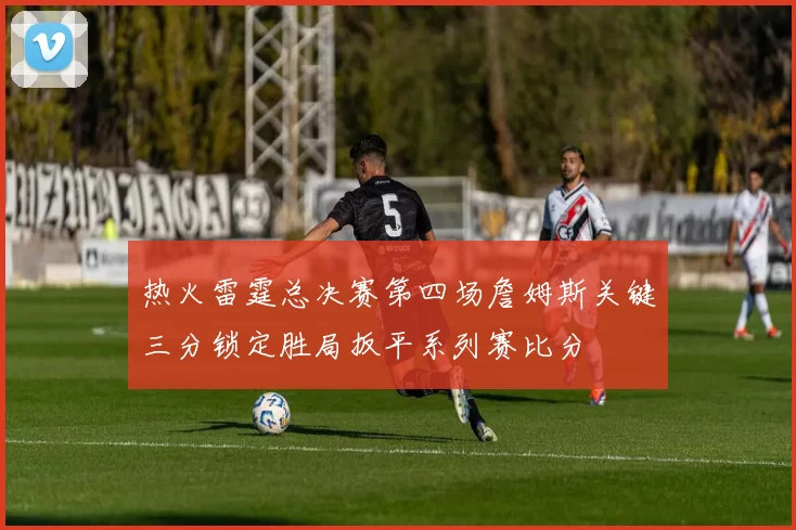热火雷霆总决赛第四场詹姆斯关键三分锁定胜局扳平系列赛比分