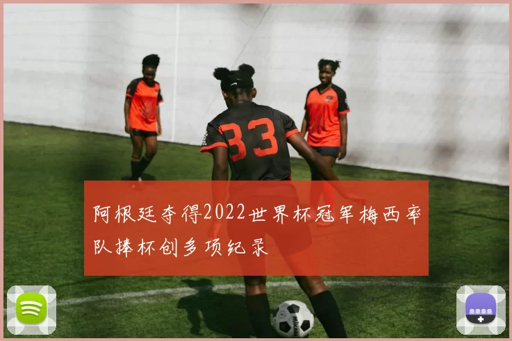 阿根廷夺得2022世界杯冠军梅西率队捧杯创多项纪录