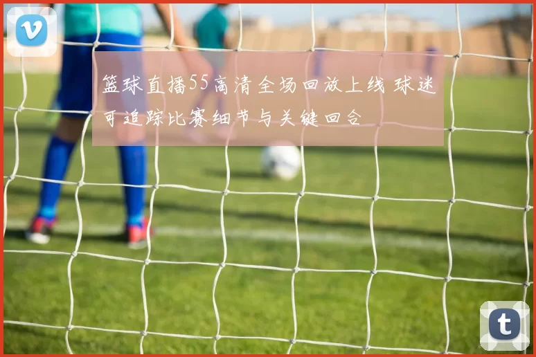 篮球直播55高清全场回放上线 球迷可追踪比赛细节与关键回合