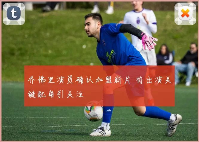 乔佛里演员确认加盟新片 将出演关键配角引关注