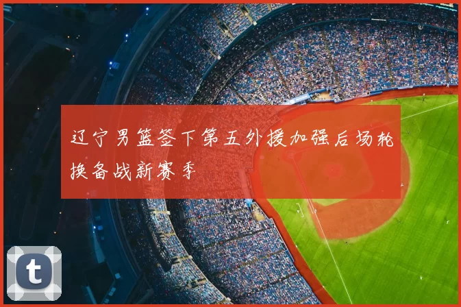 辽宁男篮签下第五外援加强后场轮换备战新赛季