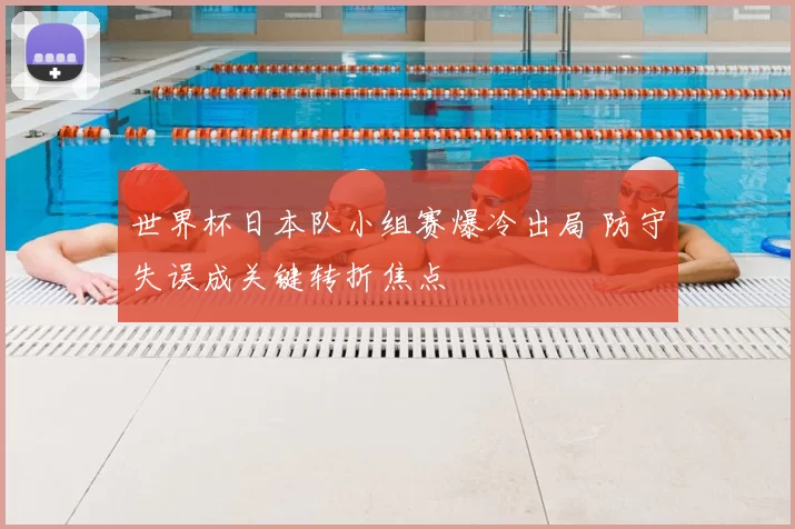 世界杯日本队小组赛爆冷出局 防守失误成关键转折焦点