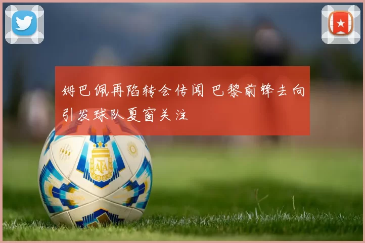 姆巴佩再陷转会传闻 巴黎前锋去向引发球队夏窗关注