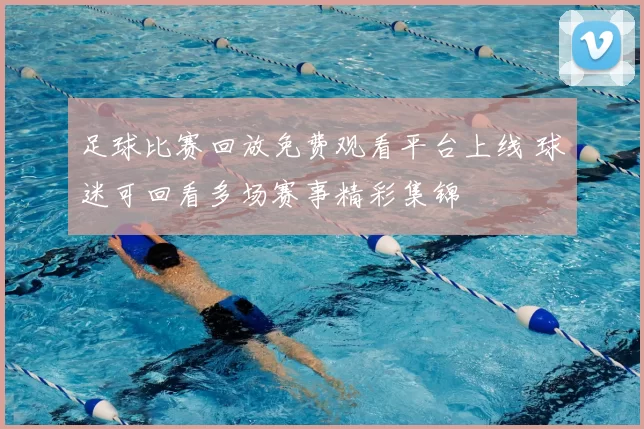 足球比赛回放免费观看平台上线 球迷可回看多场赛事精彩集锦