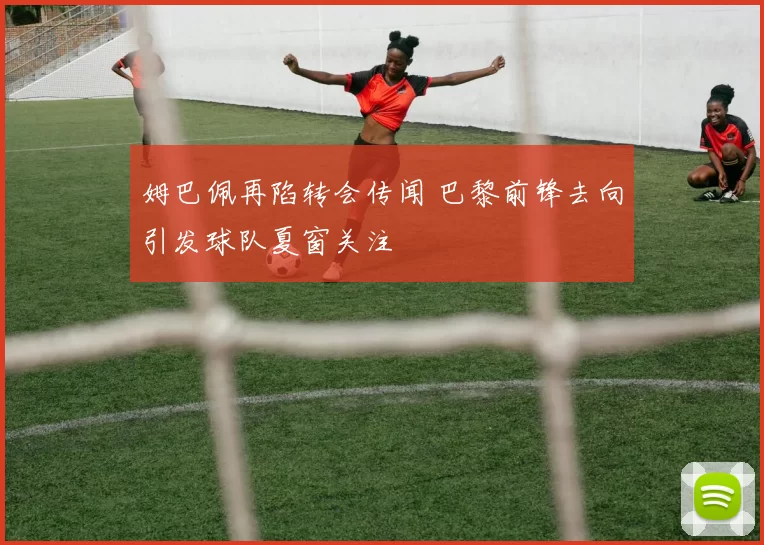 姆巴佩再陷转会传闻 巴黎前锋去向引发球队夏窗关注