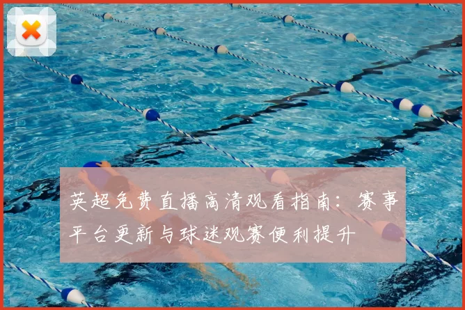 英超免费直播高清观看指南：赛事平台更新与球迷观赛便利提升