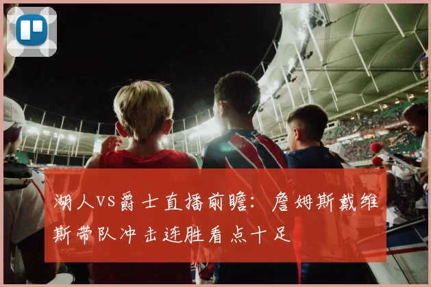 湖人vs爵士直播前瞻：詹姆斯戴维斯带队冲击连胜看点十足