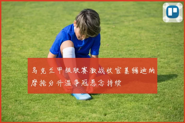 乌克兰甲级联赛激战收官基辅迪纳摩抢分升温争冠悬念持续