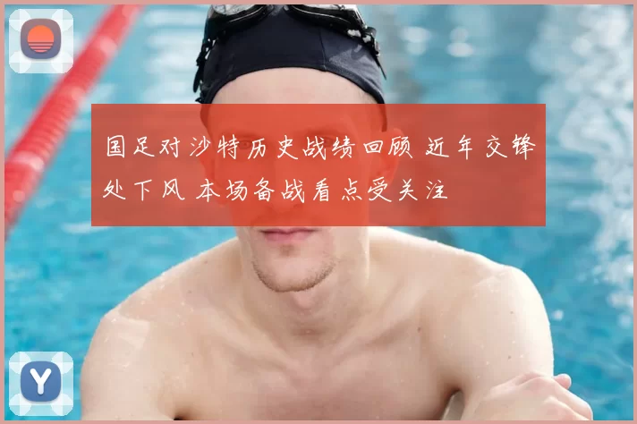 国足对沙特历史战绩回顾 近年交锋处下风 本场备战看点受关注