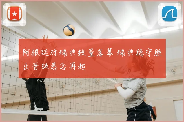 阿根廷对瑞典较量落幕 瑞典稳守胜出晋级悬念再起