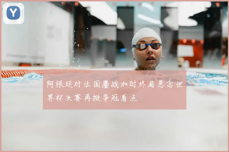 阿根廷对法国鏖战加时终局悬念世界杯决赛再掀争冠看点
