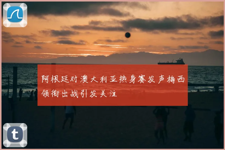 阿根廷对澳大利亚热身赛发声梅西领衔出战引发关注