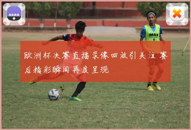 欧洲杯决赛直播录像回放引关注 赛后精彩瞬间再度呈现
