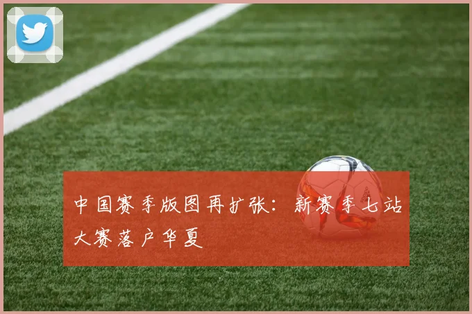 中国赛季版图再扩张:新赛季七站大赛落户华夏