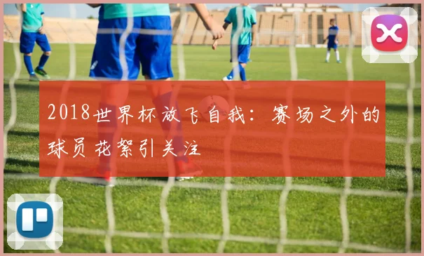 2018世界杯放飞自我:赛场之外的球员花絮引关注