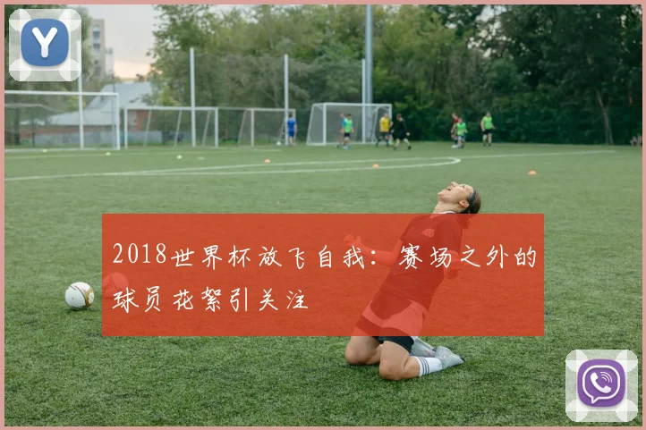 2018世界杯放飞自我:赛场之外的球员花絮引关注