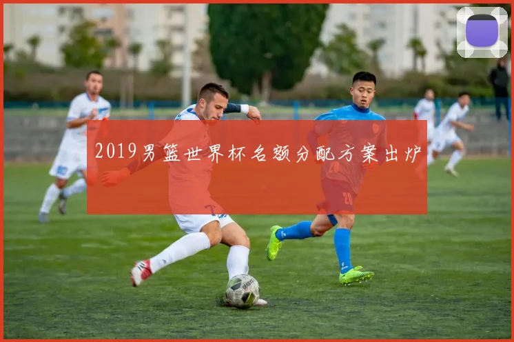 2019男篮世界杯名额分配方案出炉