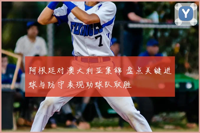 阿根廷对澳大利亚集锦 盘点关键进球与防守表现助球队取胜