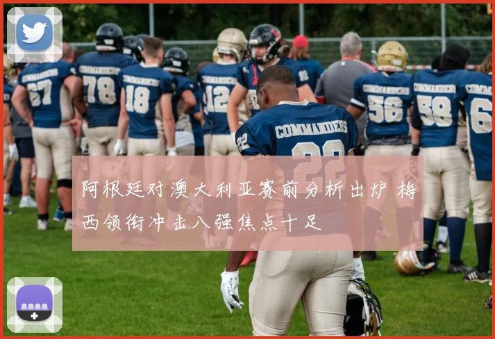 阿根廷对澳大利亚赛前分析出炉 梅西领衔冲击八强焦点十足