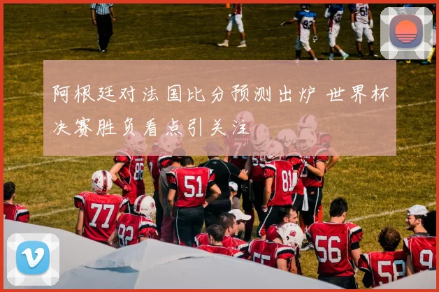 阿根廷对法国比分预测出炉 世界杯决赛胜负看点引关注