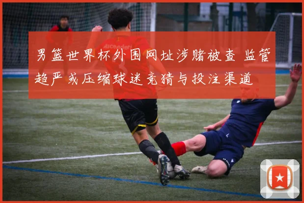 男篮世界杯外围网址涉赌被查 监管趋严或压缩球迷竞猜与投注渠道
